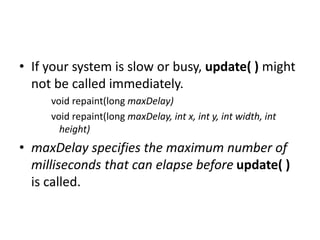 • If your system is slow or busy, update( ) might
not be called immediately.
void repaint(long maxDelay)
void repaint(long maxDelay, int x, int y, int width, int
height)
• maxDelay specifies the maximum number of
milliseconds that can elapse before update( )
is called.
 