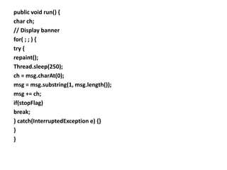 public void run() {
char ch;
// Display banner
for( ; ; ) {
try {
repaint();
Thread.sleep(250);
ch = msg.charAt(0);
msg = msg.substring(1, msg.length());
msg += ch;
if(stopFlag)
break;
} catch(InterruptedException e) {}
}
}
 