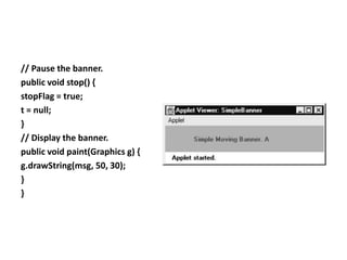 // Pause the banner.
public void stop() {
stopFlag = true;
t = null;
}
// Display the banner.
public void paint(Graphics g) {
g.drawString(msg, 50, 30);
}
}
 