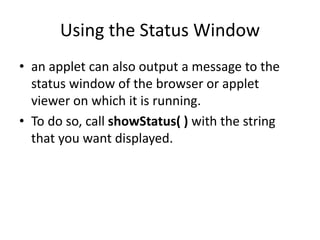 Using the Status Window
• an applet can also output a message to the
status window of the browser or applet
viewer on which it is running.
• To do so, call showStatus( ) with the string
that you want displayed.
 