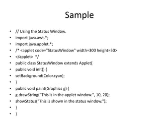 Sample
• // Using the Status Window.
• import java.awt.*;
• import java.applet.*;
• /* <applet code="StatusWindow" width=300 height=50>
• </applet> */
• public class StatusWindow extends Applet{
• public void init() {
• setBackground(Color.cyan);
• }
• public void paint(Graphics g) {
• g.drawString("This is in the applet window.", 10, 20);
• showStatus("This is shown in the status window.");
• }
• }
 