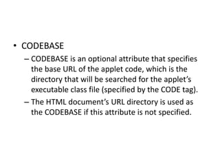 • CODEBASE
– CODEBASE is an optional attribute that specifies
the base URL of the applet code, which is the
directory that will be searched for the applet’s
executable class file (specified by the CODE tag).
– The HTML document’s URL directory is used as
the CODEBASE if this attribute is not specified.
 