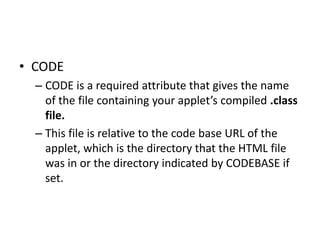• CODE
– CODE is a required attribute that gives the name
of the file containing your applet’s compiled .class
file.
– This file is relative to the code base URL of the
applet, which is the directory that the HTML file
was in or the directory indicated by CODEBASE if
set.
 