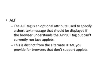 • ALT
– The ALT tag is an optional attribute used to specify
a short text message that should be displayed if
the browser understands the APPLET tag but can’t
currently run Java applets.
– This is distinct from the alternate HTML you
provide for browsers that don’t support applets.
 