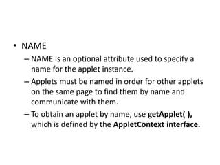 • NAME
– NAME is an optional attribute used to specify a
name for the applet instance.
– Applets must be named in order for other applets
on the same page to find them by name and
communicate with them.
– To obtain an applet by name, use getApplet( ),
which is defined by the AppletContext interface.
 