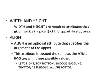 • WIDTH AND HEIGHT
– WIDTH and HEIGHT are required attributes that
give the size (in pixels) of the applet display area.
• ALIGN
– ALIGN is an optional attribute that specifies the
alignment of the applet.
– This attribute is treated the same as the HTML
IMG tag with these possible values:
• LEFT, RIGHT, TOP, BOTTOM, MIDDLE, BASELINE,
TEXTTOP, ABSMIDDLE, and ABSBOTTOM.
 