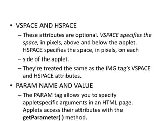 • VSPACE AND HSPACE
– These attributes are optional. VSPACE specifies the
space, in pixels, above and below the applet.
HSPACE specifies the space, in pixels, on each
– side of the applet.
– They’re treated the same as the IMG tag’s VSPACE
and HSPACE attributes.
• PARAM NAME AND VALUE
– The PARAM tag allows you to specify
appletspecific arguments in an HTML page.
Applets access their attributes with the
getParameter( ) method.
 