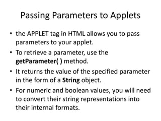 Passing Parameters to Applets
• the APPLET tag in HTML allows you to pass
parameters to your applet.
• To retrieve a parameter, use the
getParameter( ) method.
• It returns the value of the specified parameter
in the form of a String object.
• For numeric and boolean values, you will need
to convert their string representations into
their internal formats.
 