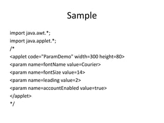 Sample
import java.awt.*;
import java.applet.*;
/*
<applet code="ParamDemo" width=300 height=80>
<param name=fontName value=Courier>
<param name=fontSize value=14>
<param name=leading value=2>
<param name=accountEnabled value=true>
</applet>
*/
 