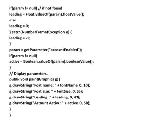 if(param != null) // if not found
leading = Float.valueOf(param).floatValue();
else
leading = 0;
} catch(NumberFormatException e) {
leading = -1;
}
param = getParameter("accountEnabled");
if(param != null)
active = Boolean.valueOf(param).booleanValue();
}
// Display parameters.
public void paint(Graphics g) {
g.drawString("Font name: " + fontName, 0, 10);
g.drawString("Font size: " + fontSize, 0, 26);
g.drawString("Leading: " + leading, 0, 42);
g.drawString("Account Active: " + active, 0, 58);
}
}
 