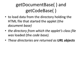getDocumentBase( ) and
getCodeBase( )
• to load data from the directory holding the
HTML file that started the applet (the
document base)
• the directory from which the applet’s class file
was loaded (the code base).
• These directories are returned as URL objects
 