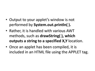 • Output to your applet’s window is not
performed by System.out.println( ).
• Rather, it is handled with various AWT
methods, such as drawString( ), which
outputs a string to a specified X,Y location.
• Once an applet has been compiled, it is
included in an HTML file using the APPLET tag.
 