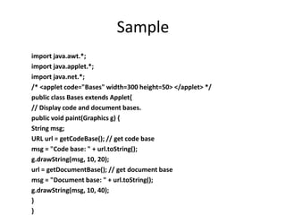Sample
import java.awt.*;
import java.applet.*;
import java.net.*;
/* <applet code="Bases" width=300 height=50> </applet> */
public class Bases extends Applet{
// Display code and document bases.
public void paint(Graphics g) {
String msg;
URL url = getCodeBase(); // get code base
msg = "Code base: " + url.toString();
g.drawString(msg, 10, 20);
url = getDocumentBase(); // get document base
msg = "Document base: " + url.toString();
g.drawString(msg, 10, 40);
}
}
 