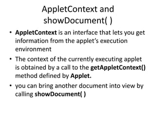 AppletContext and
showDocument( )
• AppletContext is an interface that lets you get
information from the applet’s execution
environment
• The context of the currently executing applet
is obtained by a call to the getAppletContext()
method defined by Applet.
• you can bring another document into view by
calling showDocument( )
 