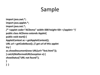 Sample
import java.awt.*;
import java.applet.*;
import java.net.*;
/* <applet code="ACDemo" width=300 height=50> </applet> */
public class ACDemo extends Applet{
public void start() {
AppletContext ac = getAppletContext();
URL url = getCodeBase(); // get url of this applet
try {
ac.showDocument(new URL(url+"Test.html"));
} catch(MalformedURLException e) {
showStatus("URL not found");
}
} }
 