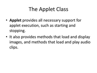 The Applet Class
• Applet provides all necessary support for
applet execution, such as starting and
stopping.
• It also provides methods that load and display
images, and methods that load and play audio
clips.
 