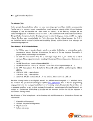 Java application development:



Introductory Note:

Before going to the details let me tell me you some interesting origin based facts. Initially Java was called
Oak by one of its inventors named James Gosling. Java is a general purpose, object oriented language
developed by Sun Microsystems of United States of America. It was basically designed for the
improvement purposes of electronic devices like TVs, VCRs, toasters and such other electronic machines.
The goal had a strong impact on the development team to make the language simple, portable and highly
reliable. The Java team which included Mr. Patrick discovered that the existing languages like C, C++
had limitations both in terms of reliability and portability. So they modeled Java on these languages but
removed many loopholes!

Basic Features & Developmental facts:

    1. In 1994 the team of Java developed a web browser called the Hot Java to locate and run applet
       programs on internet. Hot Java demonstrated the power of the new language thus making it
       popular among the contemporary engineers.
    2. In 1995 Oak was renamed Java due to some legal snags. Java is just a name and is not an
       acronym. Many popular companies including Netscape and Microsoft announced their support to
       Java!
    3. In 1997 Sun releases Java development kit (JDK 1.1).
    4. In 1998 Sun releases Java 2 with version 1.2 of the software development kit (SDK 1.2).
    5. In 1999 Sun releases Java 2 platform, Standard edition (J2SE) and Enterprise Edition
       (J2EE).
    6. J2SE with SDK 1.3 was released.
    7. J2SE with SDK 1.4 was released.
    8. J2SE with JDK 5.0 (instead of JDK 1.5) was released. This is known as J2SE 5.0.

The most striking feature of the language is that it is a platform-neutral language. OTS Solutions has all
the resources that you need to ensure your updated Java applications. Java is the first programming
language that is not tied to any particular hardware of operating system. Programs developed in Java can
be executed anywhere on any system. Java can be termed as a revolutionary technology because it has
brought in a fundamental shift in how we develop and use programs. Nothing like this has happened to
the software industry before!

The inventors of Java incorporated a several unique and useful features in it. Some of the features are
listed below:-

       Compiled and interpreted.
       Platform independent and portable.
       Object-oriented.
       Robust and secure.
 