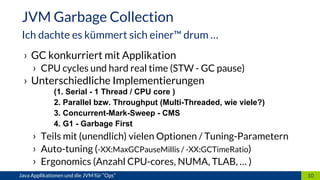 › GC konkurriert mit Applikation
› CPU cycles und hard real time (STW - GC pause)
› Unterschiedliche Implementierungen
(1. Serial - 1 Thread / CPU core )
2. Parallel bzw. Throughput (Multi-Threaded, wie viele?)
3. Concurrent-Mark-Sweep - CMS
4. G1 - Garbage First
› Teils mit (unendlich) vielen Optionen / Tuning-Parametern
› Auto-tuning (-XX:MaxGCPauseMillis / -XX:GCTimeRatio)
› Ergonomics (Anzahl CPU-cores, NUMA, TLAB, … )
10Java Applikationen und die JVM für “Ops”
JVM Garbage Collection
Ich dachte es kümmert sich einer™ drum …
 