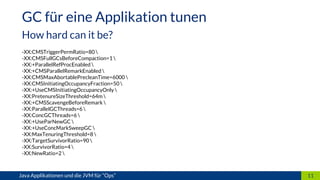 -XX:CMSTriggerPermRatio=80 
-XX:CMSFullGCsBeforeCompaction=1 
-XX:+ParallelRefProcEnabled 
-XX:+CMSParallelRemarkEnabled 
-XX:CMSMaxAbortablePrecleanTime=6000 
-XX:CMSInitiatingOccupancyFraction=50 
-XX:+UseCMSInitiatingOccupancyOnly 
-XX:PretenureSizeThreshold=64m 
-XX:+CMSScavengeBeforeRemark 
-XX:ParallelGCThreads=6 
-XX:ConcGCThreads=6 
-XX:+UseParNewGC 
-XX:+UseConcMarkSweepGC 
-XX:MaxTenuringThreshold=8 
-XX:TargetSurvivorRatio=90 
-XX:SurvivorRatio=4 
-XX:NewRatio=2 
11Java Applikationen und die JVM für “Ops”
GC für eine Applikation tunen
How hard can it be?
 