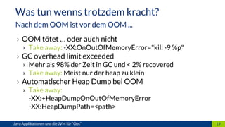 › OOM tötet … oder auch nicht
› Take away: -XX:OnOutOfMemoryError="kill -9 %p"
› GC overhead limit exceeded
› Mehr als 98% der Zeit in GC und < 2% recovered
› Take away: Meist nur der heap zu klein
› Automatischer Heap Dump bei OOM
› Take away:
-XX:+HeapDumpOnOutOfMemoryError
-XX:HeapDumpPath=<path>
19Java Applikationen und die JVM für “Ops”
Was tun wenns trotzdem kracht?
Nach dem OOM ist vor dem OOM ...
 