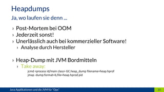 › Post-Mortem bei OOM
› Jederzeit sonst!
› Unerlässlich auch bei kommerzieller Software!
› Analyse durch Hersteller
› Heap-Dump mit JVM Bordmitteln
› Take away:
jcmd <process id/main class> GC.heap_dump filename=heap.hprof
jmap -dump:format=b,file=heap.hprod pid
20Java Applikationen und die JVM für “Ops”
Heapdumps
Ja, wo laufen sie denn ...
 