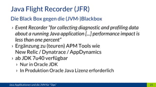 › Event Recorder “for collecting diagnostic and profiling data
about a running Java application [...] performance impact is
less than one percent”
› Ergänzung zu (teuren) APM Tools wie
New Relic / Dynatrace / AppDynamics
› ab JDK 7u40 verfügbar
› Nur in Oracle JDK
› In Produktion Oracle Java Lizenz erforderlich
25
Java Flight Recorder (JFR)
Die Black Box gegen die (JVM-)Blackbox
Java Applikationen und die JVM für “Ops”
 