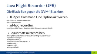 › JFR per Command Line Option aktivieren
-XX:+UnlockCommercialFeatures
-XX:+FlightRecorder
› ad-hoc recording
jcmd $jvm_pid JFR.start duration=600s filename=myrecording.jfr
› dauerhaft mitschreiben
-XX:FlightRecorderOptions=defaultrecording=true,disk=true, 
repository=/tmp/jfr, 
dumponexit=true, 
dumponexitpath=/var/log/jfr/ , 
maxage=48h, 
maxsize=2G, 
settings=default
26
Java Flight Recorder (JFR)
Die Black Box gegen die (JVM-)Blackbox
Java Applikationen und die JVM für “Ops”
 