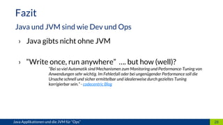 › Java gibts nicht ohne JVM
› “Write once, run anywhere” …. but how (well)?
“Bei so viel Automatik sind Mechanismen zum Monitoring und Performance-Tuning von
Anwendungen sehr wichtig. Im Fehlerfall oder bei ungenügender Performance soll die
Ursache schnell und sicher ermittelbar und idealerweise durch gezieltes Tuning
korrigierbar sein.” - codecentric Blog
28
Fazit
Java und JVM sind wie Dev und Ops
Java Applikationen und die JVM für “Ops”
 