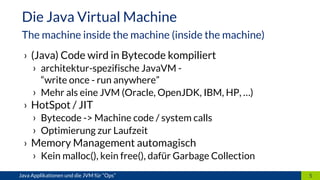 › (Java) Code wird in Bytecode kompiliert
› architektur-spezifische JavaVM -
“write once - run anywhere”
› Mehr als eine JVM (Oracle, OpenJDK, IBM, HP, …)
› HotSpot / JIT
› Bytecode -> Machine code / system calls
› Optimierung zur Laufzeit
› Memory Management automagisch
› Kein malloc(), kein free(), dafür Garbage Collection
5Java Applikationen und die JVM für “Ops”
Die Java Virtual Machine
The machine inside the machine (inside the machine)
 