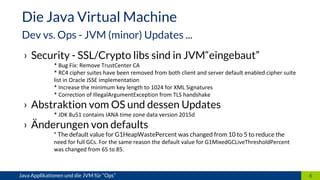 › Security - SSL/Crypto libs sind in JVM“eingebaut”
* Bug Fix: Remove TrustCenter CA
* RC4 cipher suites have been removed from both client and server default enabled cipher suite
list in Oracle JSSE implementation
* Increase the minimum key length to 1024 for XML Signatures
* Correction of IllegalArgumentException from TLS handshake
› Abstraktion vom OS und dessen Updates
* JDK 8u51 contains IANA time zone data version 2015d
› Änderungen von defaults
* The default value for G1HeapWastePercent was changed from 10 to 5 to reduce the
need for full GCs. For the same reason the default value for G1MixedGCLiveThresholdPercent
was changed from 65 to 85.
6Java Applikationen und die JVM für “Ops”
Die Java Virtual Machine
Dev vs. Ops - JVM (minor) Updates ...
 