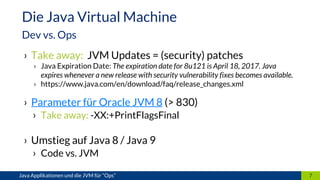 › Take away: JVM Updates = (security) patches
› Java Expiration Date: The expiration date for 8u121 is April 18, 2017. Java
expires whenever a new release with security vulnerability fixes becomes available.
› https://www.java.com/en/download/faq/release_changes.xml
› Parameter für Oracle JVM 8 (> 830)
› Take away: -XX:+PrintFlagsFinal
› Umstieg auf Java 8 / Java 9
› Code vs. JVM
7Java Applikationen und die JVM für “Ops”
Die Java Virtual Machine
Dev vs. Ops
 