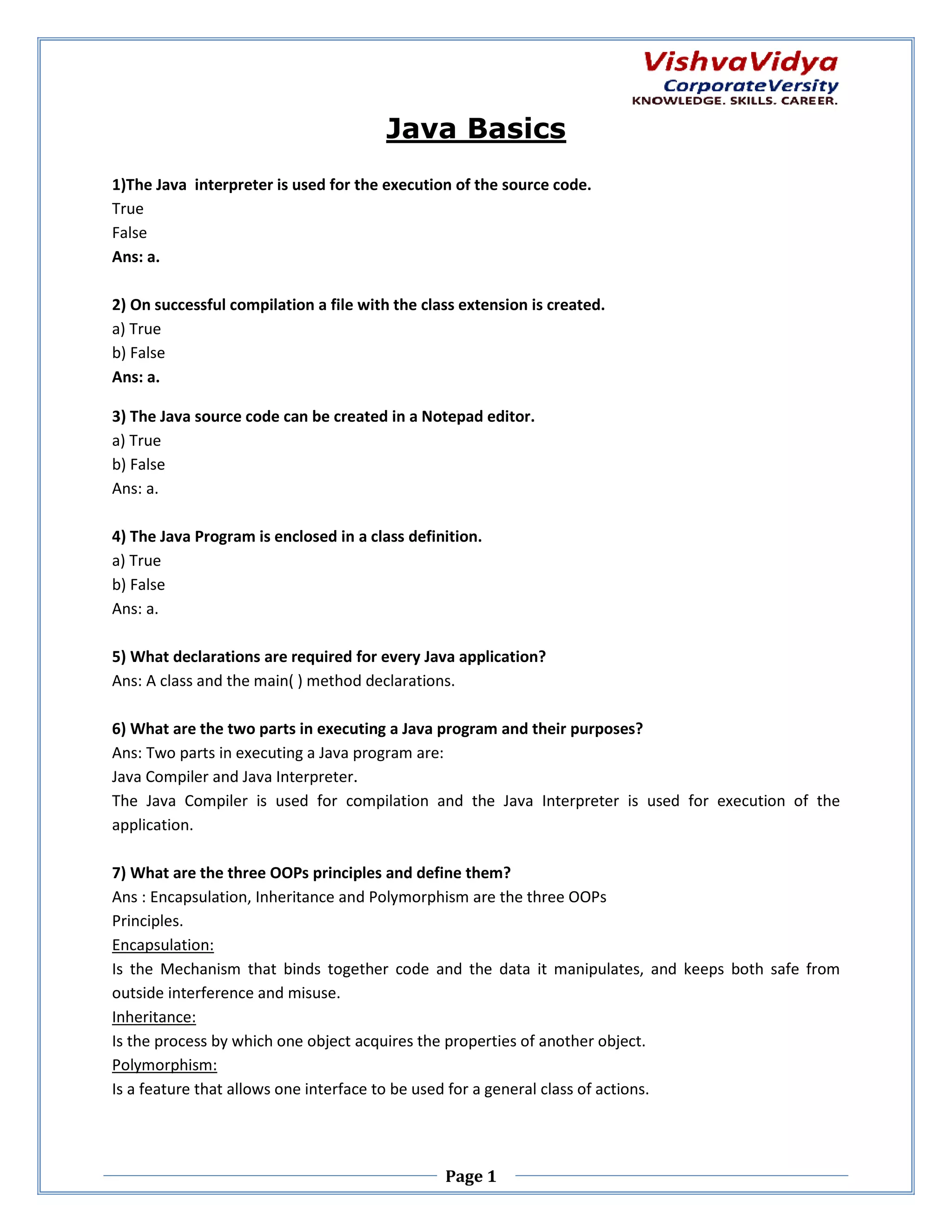 Java Basics 1)The Java interpreter is used for the execution of the source code. The True False Ans: a. 2) On successful compilation a file with the class extension is created. a) True b) False Ans: a. 3) The Java source code can be created in a Notepad edit editor. a) True b) False Ans: a. 4) The Java Program is enclosed in a class definition. a) True b) False Ans: a. 5) What declarations are required for every Java application? Ans: A class and the main( ) method declarations. 6) What are the two parts in execut a Java program and their purposes? executing Ans: Two parts in executing a Java program are: Java Compiler and Java Interpreter. The Java Compiler is used for compilation and the Java Interpreter is used for execution of the application. 7) What are the three OOPs principles and define them? Ps Ans : Encapsulation, Inheritance and Polymorphism are the three OOPs Principles. Encapsulation: Is the Mechanism that binds together code and the data it manipulates, and keeps both safe from outside interference and misuse. Inheritance: Is the process by which one object acquires the properties of another object. Polymorphism: Is a feature that allows one interface to be used for a general class of actions. Page 1 