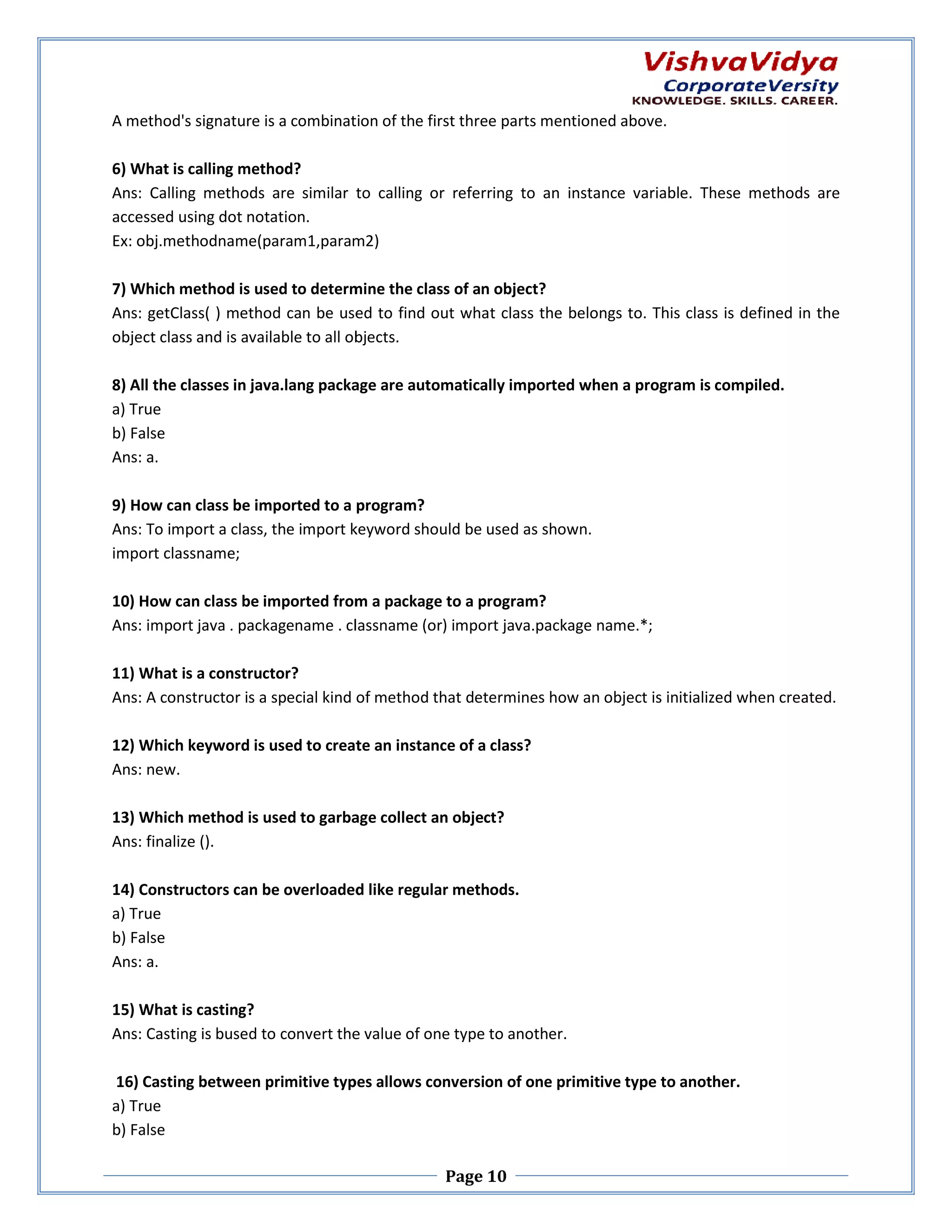 A method's signature is a combination of the first three parts mentioned above. 6) What is calling method? Ans: Calling methods are similar to calling or referring to an instance variable. These methods are accessed using dot notation. Ex: obj.methodname(param1,param2) .methodname(param1,param2) 7) Which method is used to determine the class of an object? Ans: getClass( ) method can be used to find out what class the belongs to. This class is defined in the object class and is available to all objects. 8) All the classes in java.lang package are automatically imported when a program is compiled. s a) True b) False Ans: a. 9) How can class be imported to a program? Ans: To import a class, the import k keyword should be used as shown. import classname; 10) How can class be imported from a package to a program? rted Ans: import java . packagename . classname (or) import java.package name.*; 11) What is a constructor? Ans: A constructor is a special kind of method that determines how an object is initialized when created. 12) Which keyword is used to create an instance of a class? yword Ans: new. 13) Which method is used to garbage collect an object? Ans: finalize (). 14) Constructors can be overloaded like regular methods. a) True b) False Ans: a. 15) What is casting? Ans: Casting is bused to convert the value of one type to another. 16) Casting between primitive types allows conversion of one primitive type to another. a) True b) False Page 10 
