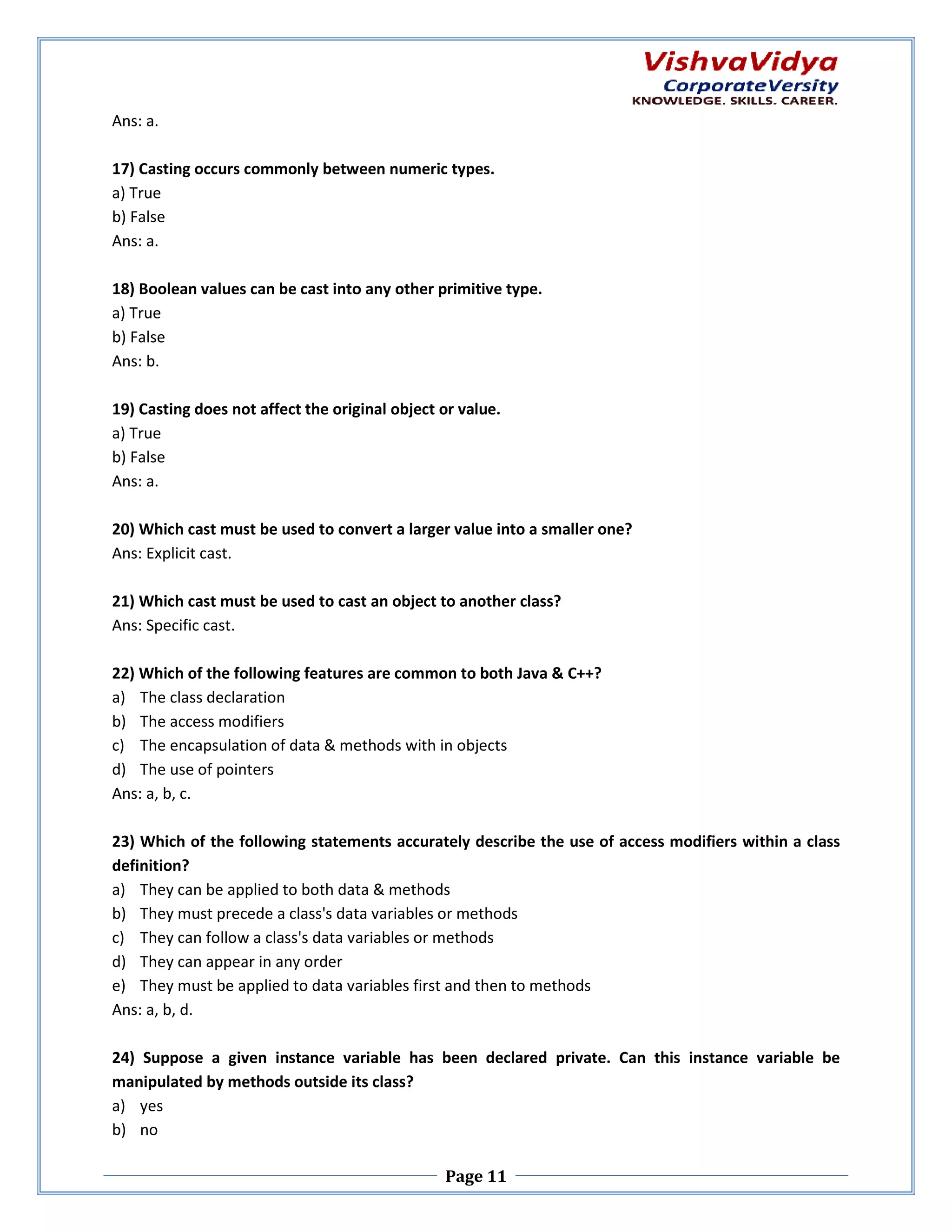 Ans: a. 17) Casting occurs commonly between numeric types. a) True b) False Ans: a. 18) Boolean values can be cast into any other primitive type. a) True b) False Ans: b. 19) Casting does not affect the original object or value. a) True b) False Ans: a. 20) Which cast must be used to convert a larger value into a smaller one? Ans: Explicit cast. 21) Which cast must be used to cast an object to another class? t Ans: Specific cast. 22) Which of the following features are common to both Java & C++? a) The class declaration b) The access modifiers c) The encapsulation of data & methods with in objects d) The use of pointers Ans: a, b, c. 23) Which of the following statements accurately describe the use of access modifiers within a class definition? a) They can be applied to both data & methods b) They must precede a class's data variables or methods c) They can follow a class's data variables or methods ta d) They can appear in any order e) They must be applied to data variables first and then to methods Ans: a, b, d. 24) Suppose a given instance variable has been declared private. Can this instance variable be variabl manipulated by methods outside its class? side a) yes b) no Page 11 
