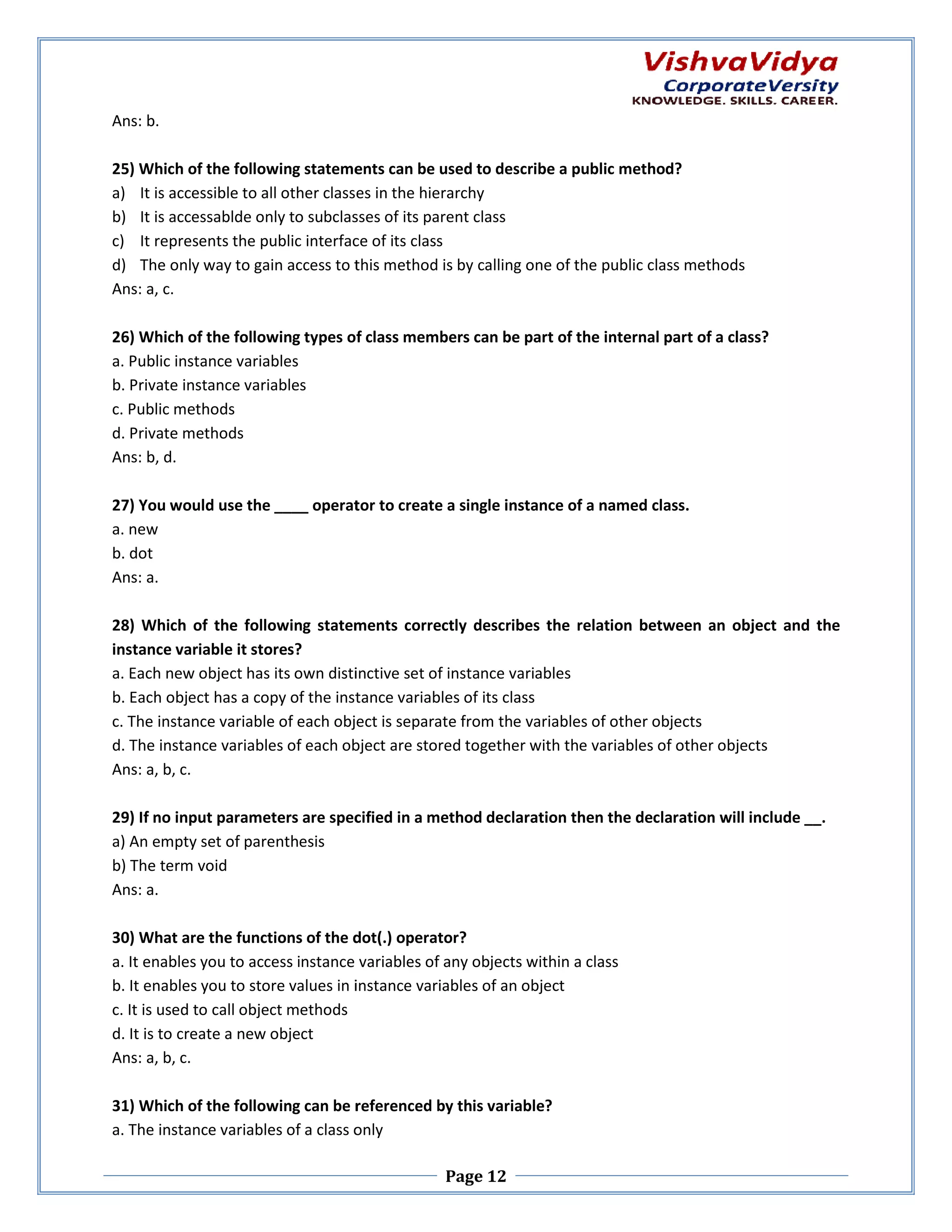 Ans: b. 25) Which of the following statements can be used to describe a public method? 5) a) It is accessible to all other classes in the hierarchy b) It is accessablde only to subclasses of its parent class c) It represents the public interface of its class d) The only way to gain access to this method is by calling one of the public class methods Ans: a, c. 26) Which of the following types of class members can be part of the internal part of a class? a. Public instance variables b. Private instance variables c. Public methods d. Private methods Ans: b, d. 27) You would use the ____ operator to create a single instance of a named class. a. new b. dot Ans: a. 28) Which of the following statements correctly describes the relation between an object and the instance variable it stores? a. Each new object has its own distinctive set of instance variables b. Each object has a copy of the instance variables of its class c. The instance variable of each object is separate from the variables of other objects he d. The instance variables of each object are stored together with the variables of other objects Ans: a, b, c. 29) If no input parameters are specified in a method declaration then the declaration will include __. a) An empty set of parenthesis b) The term void Ans: a. 30) What are the functions of the dot(.) operator? a. It enables you to access instance variables of any objects within a class b. It enables you to store values in instance variables of an object c. It is used to call object methods d. It is to create a new object Ans: a, b, c. 31) Which of the following can be referenced by this variable? a. The instance variables of a class only Page 12 