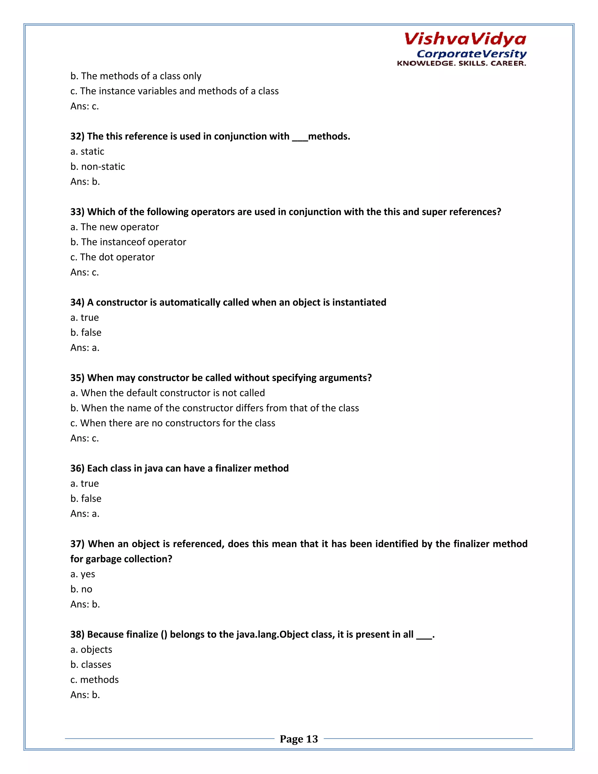 b. The methods of a class only c. The instance variables and methods of a class Ans: c. 32) The this reference is used in conjunction with ___methods. onjunction a. static b. non-static Ans: b. 33) Which of the following operators are used in conjunction with the this and super references? a. The new operator b. The instanceof operator c. The dot operator Ans: c. 34) A constructor is automatically called when an object is instantiated cally a. true b. false Ans: a. 35) When may constructor be called without specifying arguments? a. When the default constructor is not called b. When the name of the constructor differs from that of the class c. When there are no constructors for the class n Ans: c. 36) Each class in java can have a finalizer method a. true b. false Ans: a. 37) When an object is referenced, does this mean that it has been identified by the finalizer method for garbage collection? a. yes b. no Ans: b. 38) Because finalize () belongs to the java.lang.Object class, it is present in all ___. a. objects b. classes c. methods Ans: b. Page 13 