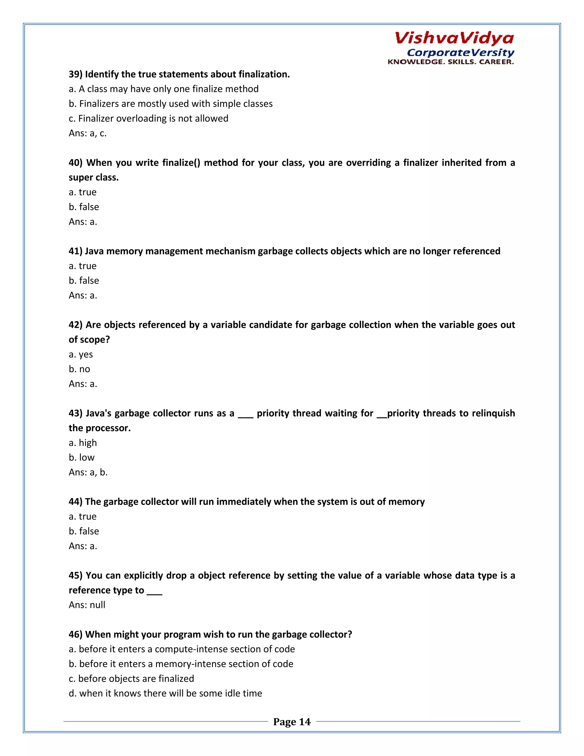 39) Identify the true statements about finalization. a. A class may have only one finalize method b. Finalizers are mostly used with simple classes ostly c. Finalizer overloading is not allowed Ans: a, c. 40) When you write finalize() method for your class, you are overriding a finalizer inherited from a super class. a. true b. false Ans: a. 41) Java memory management mechanism garbage collects objects which are no longer referenced garbage a. true b. false Ans: a. 42) Are objects referenced by a variable c candidate for garbage collection when the variable goes out of scope? a. yes b. no Ans: a. 43) Java's garbage collector runs as a ___ priority thread waiting for __priority threads to relinquish priority the processor. a. high b. low Ans: a, b. 44) The garbage collector will run immediately when the system is out of memory a. true b. false Ans: a. 45) You can explicitly drop a object reference by setting the value of a variable whose data type is a setting reference type to ___ Ans: null 46) When might your program wish to run the garbage collector? a. before it enters a compute-intense section of code intense b. before it enters a memory-intense section of code intense c. before objects are finalized d. when it knows there will be some idle time Page 14 
