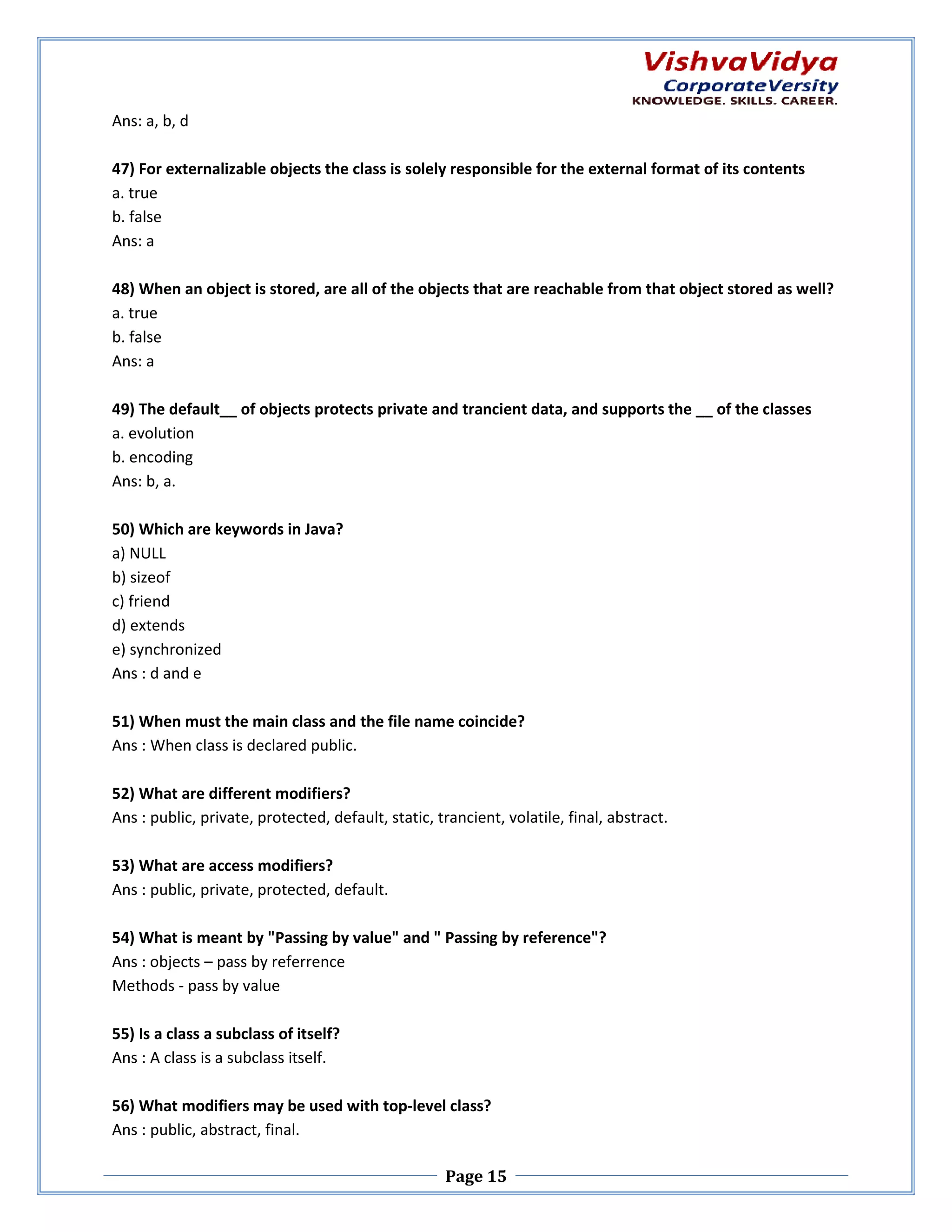 Ans: a, b, d 47) For externalizable objects the class is solely responsible for the external format of its contents a. true b. false Ans: a 48) When an object is stored, are all of the objects that are reachable from that object stored as well? objects a. true b. false Ans: a 49) The default__ of objects protects private and trancient data, and supports the __ of the classes a. evolution b. encoding Ans: b, a. 50) Which are keywords in Java? a) NULL b) sizeof c) friend d) extends e) synchronized Ans : d and e 51) When must the main class and the file name coincide? Ans : When class is declared public. 52) What are different modifiers? Ans : public, private, protected, default, static, trancient, volatil final, abstract. volatile, 53) What are access modifiers? Ans : public, private, protected, default. 54) What is meant by "Passing by value" and " Passing by reference"? Ans : objects – pass by referrence Methods - pass by value 55) Is a class a subclass of itself? Ans : A class is a subclass itself. 56) What modifiers may be used with top top-level class? Ans : public, abstract, final. Page 15 