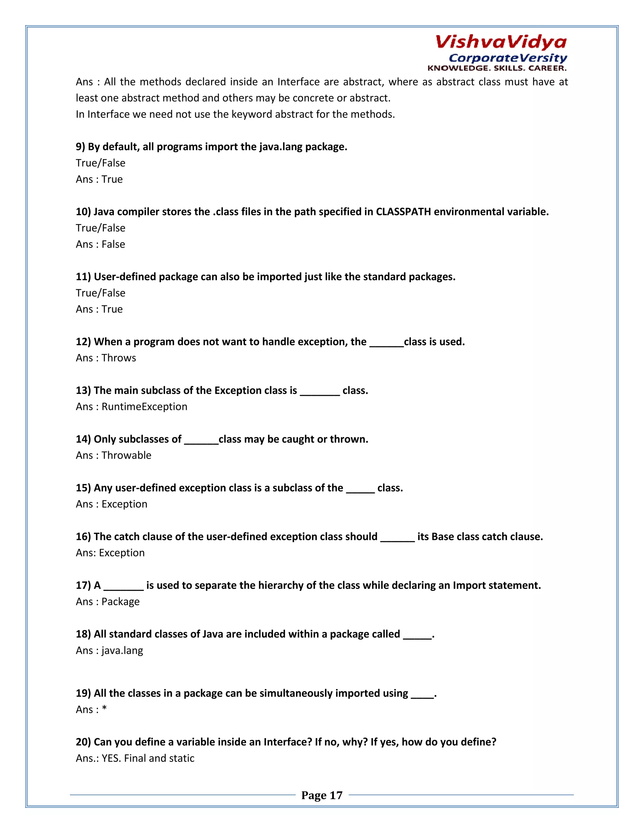 Ans : All the methods declared ins inside an Interface are abstract, where as abstract class must have at here least one abstract method and others may be concrete or abstract. In Interface we need not use the keyword abstract for the methods. ace 9) By default, all programs import the java.lang package. True/False Ans : True 10) Java compiler stores the .class files in the path specified in CLASSPATH environmental variable. True/False Ans : False 11) User-defined package can also be imported just like the standard packages. defined True/False Ans : True 12) When a program does not want to handle exception, the ______class is used. Ans : Throws 13) The main subclass of the Exception class is _______ class. Ans : RuntimeException 14) Only subclasses of ______class may be caught or thrown. Ans : Throwable 15) Any user-defined exception class is a subclass of the _____ class. defined Ans : Exception 16) The catch clause of the user-defined exception class shoul ______ its Base class catch clause. defined should Ans: Exception 17) A _______ is used to separate the hierarchy of the class while declaring an Import statement. Ans : Package 18) All standard classes of Java are included within a package called _____. Ans : java.lang 19) All the classes in a package can be simultaneously imported using ____. Ans : * 20) Can you define a variable inside an Interface? If no, why? If yes, how do you define? define Ans.: YES. Final and static Page 17 