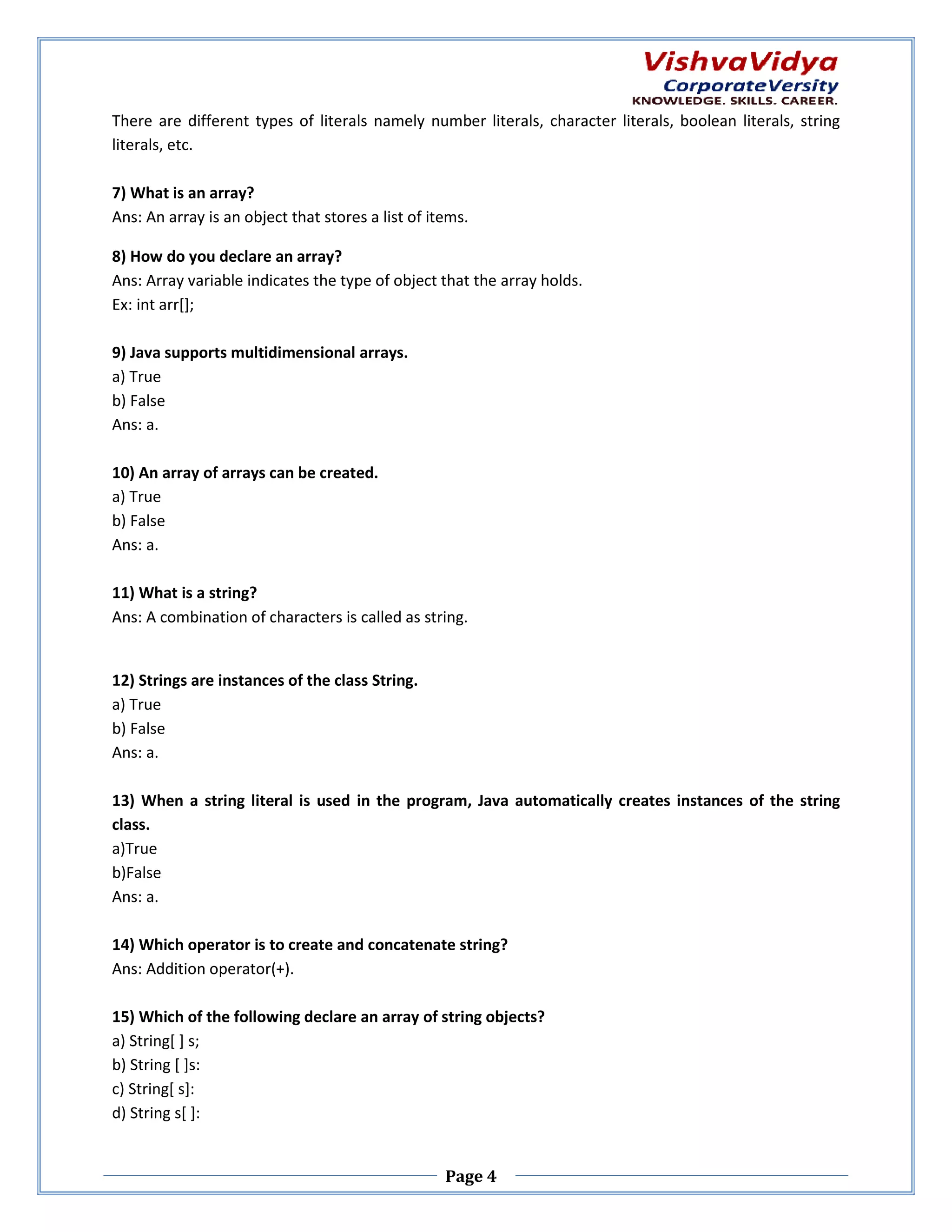 There are different types of literals namely number literals, character literals, boolean literals, string literals, etc. 7) What is an array? Ans: An array is an object that stores a list of items. 8) How do you declare an array? Ans: Array variable indicates the type of object that the array holds. Ex: int arr[]; 9) Java supports multidimensional arrays. a) True b) False Ans: a. 10) An array of arrays can be created. rrays a) True b) False Ans: a. 11) What is a string? Ans: A combination of characters is called as string. 12) Strings are instances of the class String. a) True b) False Ans: a. 13) When a string literal is used in the program, Java automatically creates instances of the string automatically class. a)True b)False Ans: a. 14) Which operator is to create and concatenate string? Ans: Addition operator(+). 15) Which of the following declare an array of string objects? a) String[ ] s; b) String [ ]s: c) String[ s]: d) String s[ ]: Page 4 