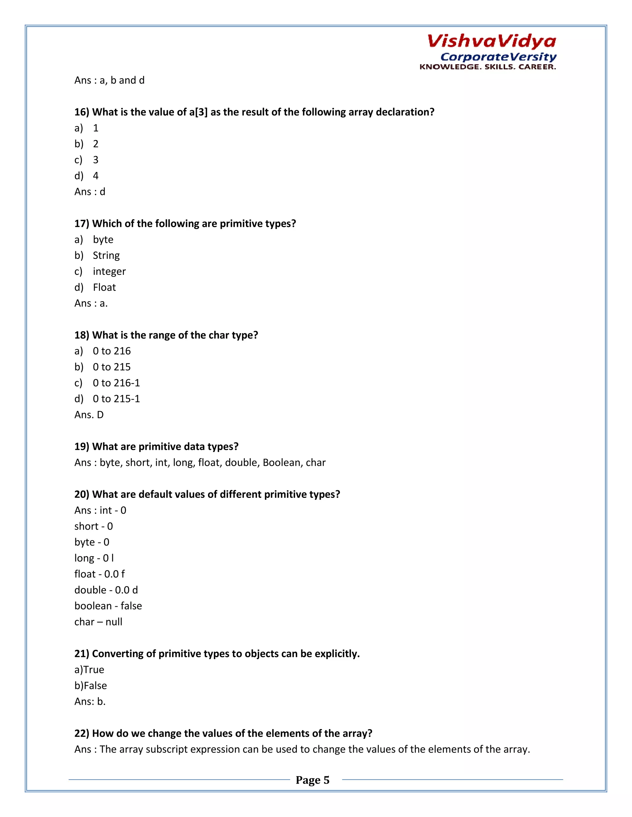 Ans : a, b and d 16) What is the value of a[3] as the result of the following array declaration? a) 1 b) 2 c) 3 d) 4 Ans : d 17) Which of the following are primitive types? a) byte b) String c) integer d) Float Ans : a. 18) What is the range of the char type? a) 0 to 216 b) 0 to 215 c) 0 to 216-1 d) 0 to 215-1 Ans. D 19) What are primitive data types? Ans : byte, short, int, long, float, double Boolean, char double, 20) What are default values of different primitive types? Ans : int - 0 short - 0 byte - 0 long - 0 l float - 0.0 f double - 0.0 d boolean - false char – null 21) Converting of primitive types to objects can be explicitly. a)True b)False Ans: b. 22) How do we change the values of the elements of the array? Ans : The array subscript expression can be used to change the values of the elements of the array. values Page 5 