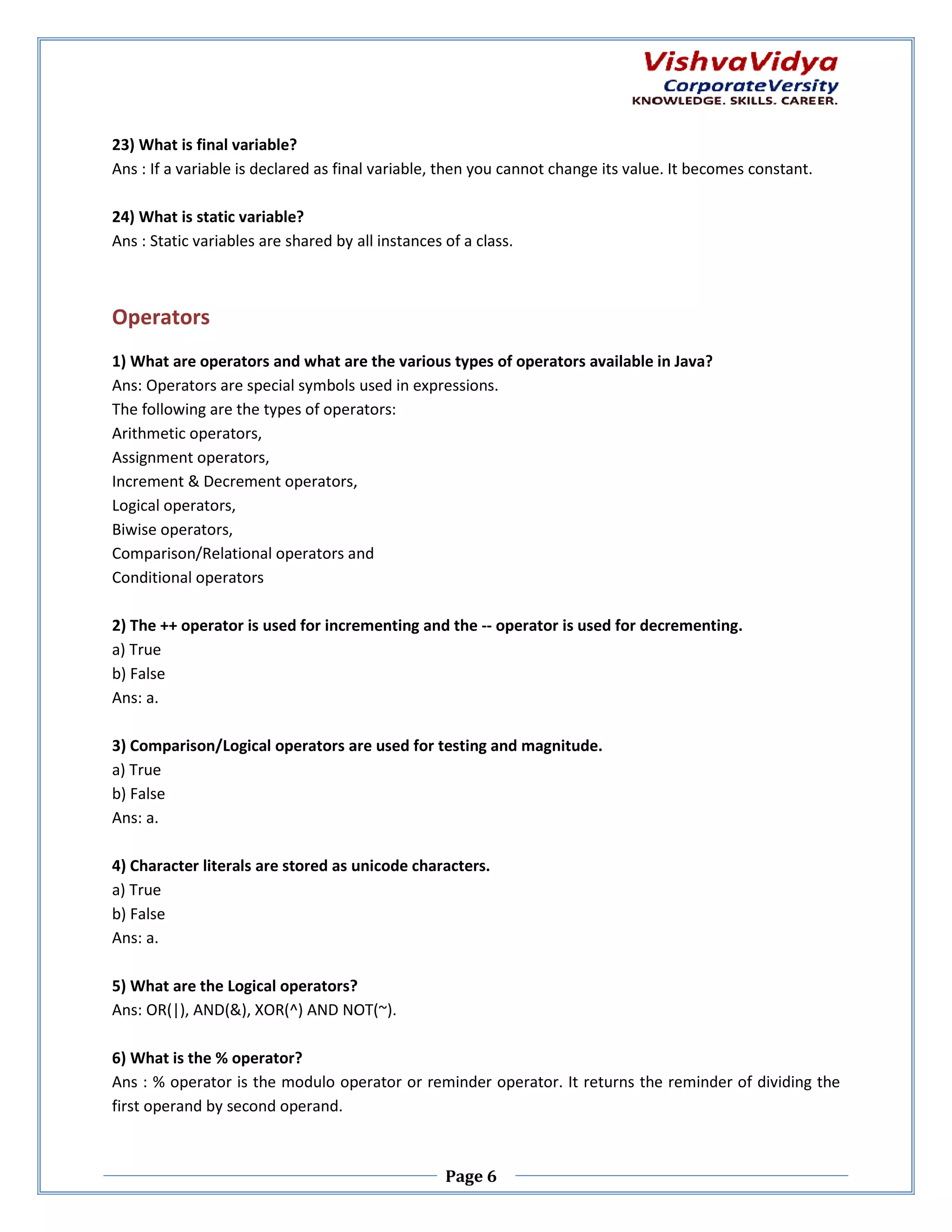 23) What is final variable? Ans : If a variable is declared as final variable, then you cannot change its value. It becomes constant. 24) What is static variable? Ans : Static variables are shared by all instances of a cl class. Operators 1) What are operators and what are the various types of operators available in Java? Ans: Operators are special symbols used in expressions. The following are the types of operators: Arithmetic operators, Assignment operators, Increment & Decrement operators, nt Logical operators, Biwise operators, Comparison/Relational operators and Conditional operators 2) The ++ operator is used for incrementing and the -- operator is used for decrementing. a) True b) False Ans: a. 3) Comparison/Logical operators are used for testing and magnitude. cal a) True b) False Ans: a. 4) Character literals are stored as unicode characters. a) True b) False Ans: a. 5) What are the Logical operators? Ans: OR(|), AND(&), XOR(^) AND NOT(~). 6) What is the % operator? Ans : % operator is the modulo operator or reminder operator. It returns the reminder of dividing the first operand by second operand. Page 6 