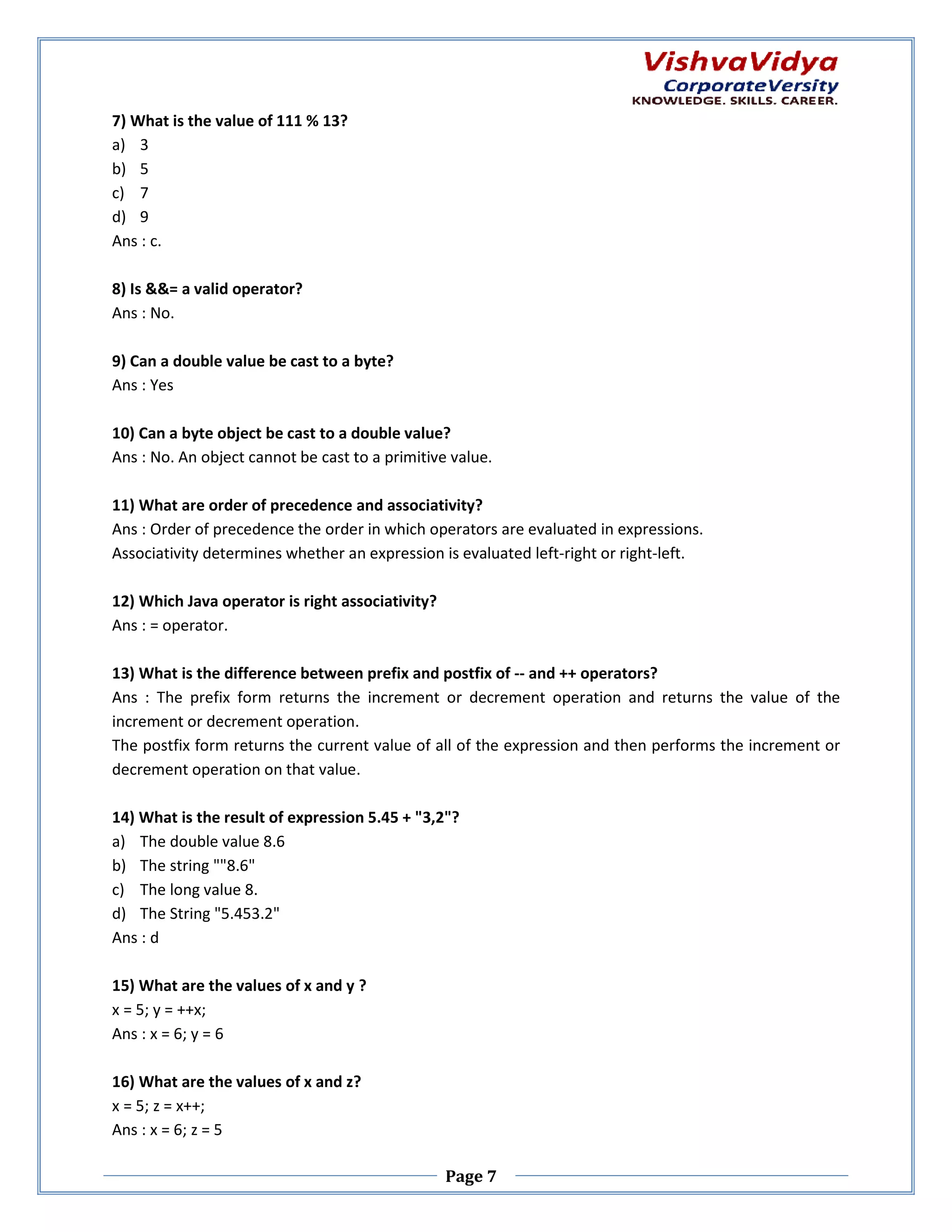 7) What is the value of 111 % 13? a) 3 b) 5 c) 7 d) 9 Ans : c. 8) Is &&= a valid operator? Ans : No. 9) Can a double value be cast to a byte? o Ans : Yes 10) Can a byte object be cast to a double value value? Ans : No. An object cannot be cast to a primitive value. 11) What are order of precedence and associativity? Ans : Order of precedence the order in which operators are evaluated in expr expressions. Associativity determines whether an expression is evaluated left left-right or right-left. 12) Which Java operator is right associativity? Ans : = operator. 13) What is the difference between prefix and postfix of -- and ++ operators? Ans : The prefix form returns the increment or decrement operation and returns the value of the increment or decrement operation. The postfix form returns the current value of all of the expression and then performs the increment or decrement operation on that value. 14) What is the result of expression 5.45 + "3,2"? a) The double value 8.6 b) The string ""8.6" c) The long value 8. d) The String "5.453.2" Ans : d 15) What are the values of x and y ? x = 5; y = ++x; Ans : x = 6; y = 6 16) What are the values of x and z? x = 5; z = x++; Ans : x = 6; z = 5 Page 7 