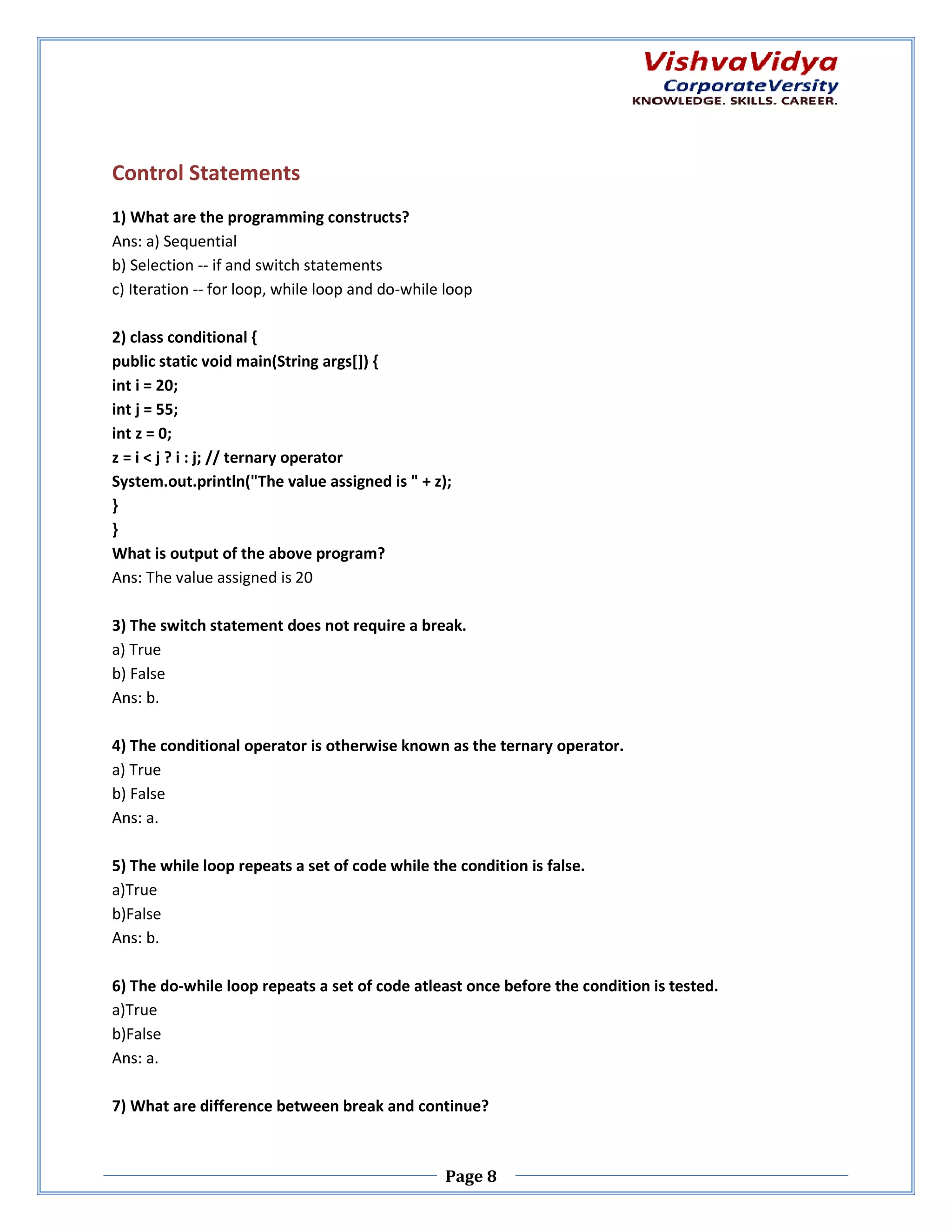 Control Statements 1) What are the programming constructs? Ans: a) Sequential b) Selection -- if and switch statements c) Iteration -- for loop, while loop and do do-while loop 2) class conditional { public static void main(String args[]) { n(String int i = 20; int j = 55; int z = 0; z = i < j ? i : j; // ternary operator System.out.println("The value assigned is " + z); } } What is output of the above program? Ans: The value assigned is 20 3) The switch statement does not require a break. a) True b) False Ans: b. 4) The conditional operator is otherwise known as the ternary operator. a) True b) False Ans: a. 5) The while loop repeats a set of code while the condition is false. a)True b)False Ans: b. 6) The do-while loop repeats a set of code atleast once before the condition is tested. while a)True b)False Ans: a. 7) What are difference between break and continue? Page 8 
