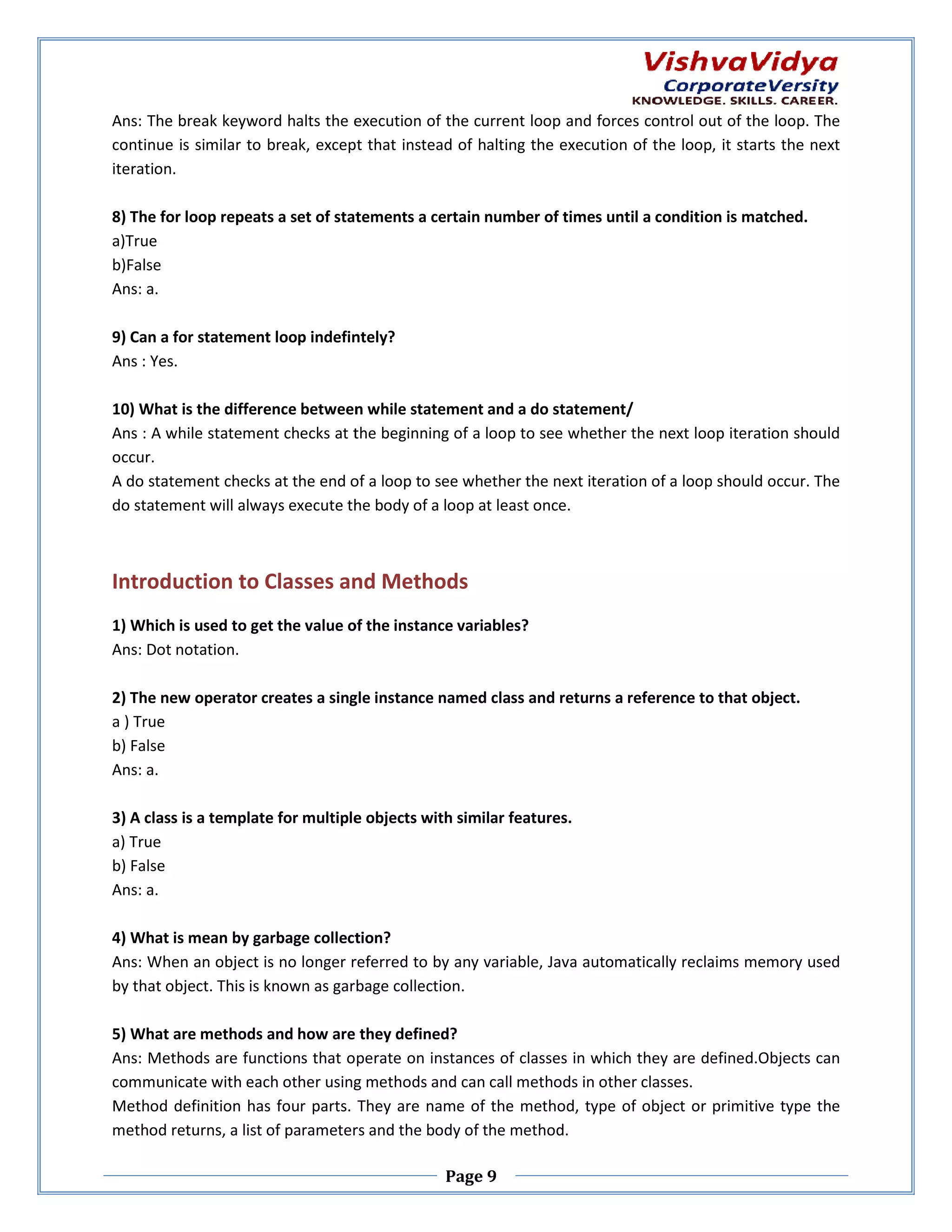 Ans: The break keyword halts the execution of the current loop and forces control out of the loop. The continue is similar to break, except that instead of halting the execution of the loop, it starts the next k, iteration. 8) The for loop repeats a set of statements a certain number of times until a condition is matched. a)True b)False Ans: a. 9) Can a for statement loop indefintely? Ans : Yes. 10) What is the difference between while statement and a do statement/ Ans : A while statement checks at the beginning of a loop to see whether the next loop iteration should occur. A do statement checks at the end of a loop to see whether the next iteration of a loop should occur. The do statement will always execute the body of a loop at least once. Introduction to Classes and Methods 1) Which is used to get the value of the instance variables? Ans: Dot notation. 2) The new operator creates a single instance named class and returns a reference to that object. es a ) True b) False Ans: a. 3) A class is a template for multiple objects with similar features. a) True b) False Ans: a. 4) What is mean by garbage collection? Ans: When an object is no longer referred to by any variable, Java automatically reclaims memory used nger by that object. This is known as garbage collection. 5) What are methods and how are they defined? Ans: Methods are functions that operate on instances of classes in which they are defined.Objects can communicate with each other using methods and can call methods in other classes. Method definition has four parts. They are name of the method, type of object or primitive type the method returns, a list of parameters and the body of t method. the Page 9 