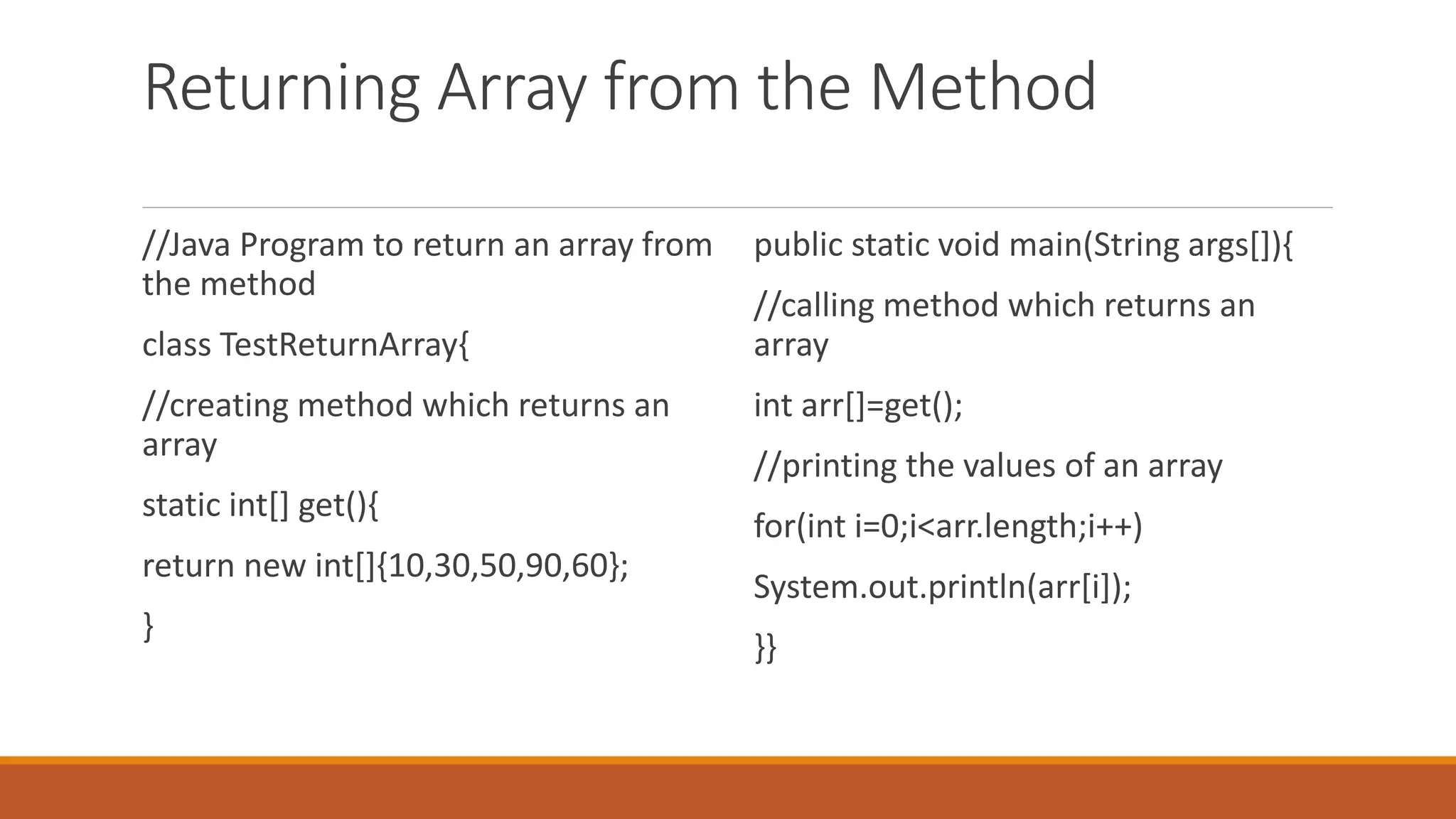 Returning Array from the Method //Java Program to return an array from the method class TestReturnArray{ //creating method which returns an array static int[] get(){ return new int[]{10,30,50,90,60}; } public static void main(String args[]){ //calling method which returns an array int arr[]=get(); //printing the values of an array for(int i=0;i<arr.length;i++) System.out.println(arr[i]); }} 