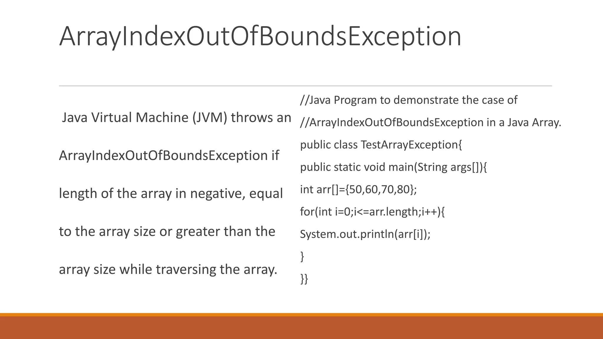 ArrayIndexOutOfBoundsException Java Virtual Machine (JVM) throws an ArrayIndexOutOfBoundsException if length of the array in negative, equal to the array size or greater than the array size while traversing the array. //Java Program to demonstrate the case of //ArrayIndexOutOfBoundsException in a Java Array. public class TestArrayException{ public static void main(String args[]){ int arr[]={50,60,70,80}; for(int i=0;i<=arr.length;i++){ System.out.println(arr[i]); } }} 