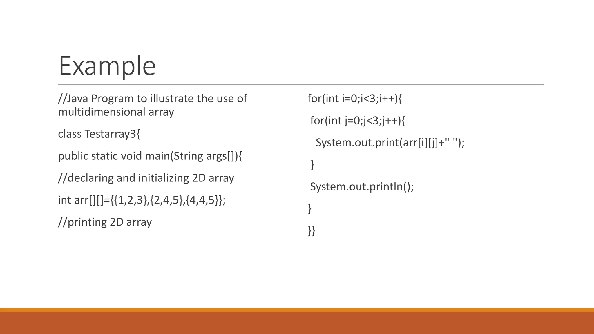 Example //Java Program to illustrate the use of multidimensional array class Testarray3{ public static void main(String args[]){ //declaring and initializing 2D array int arr[][]={{1,2,3},{2,4,5},{4,4,5}}; //printing 2D array for(int i=0;i<3;i++){ for(int j=0;j<3;j++){ System.out.print(arr[i][j]+" "); } System.out.println(); } }} 