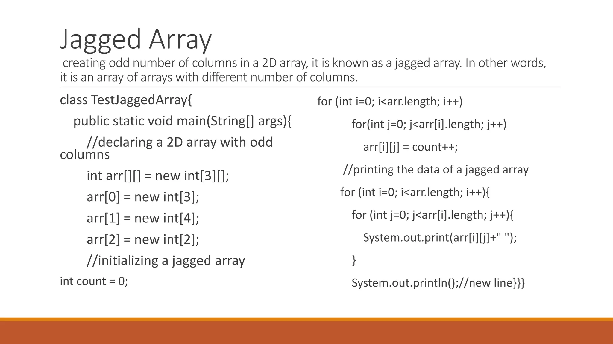 Jagged Array creating odd number of columns in a 2D array, it is known as a jagged array. In other words, it is an array of arrays with different number of columns. class TestJaggedArray{ public static void main(String[] args){ //declaring a 2D array with odd columns int arr[][] = new int[3][]; arr[0] = new int[3]; arr[1] = new int[4]; arr[2] = new int[2]; //initializing a jagged array int count = 0; for (int i=0; i<arr.length; i++) for(int j=0; j<arr[i].length; j++) arr[i][j] = count++; //printing the data of a jagged array for (int i=0; i<arr.length; i++){ for (int j=0; j<arr[i].length; j++){ System.out.print(arr[i][j]+" "); } System.out.println();//new line}}} 