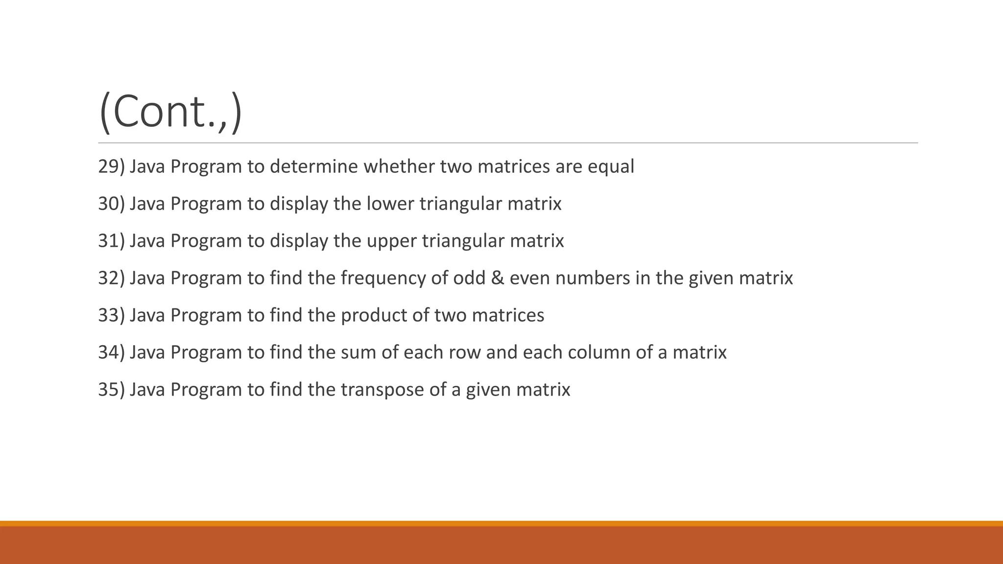 (Cont.,) 29) Java Program to determine whether two matrices are equal 30) Java Program to display the lower triangular matrix 31) Java Program to display the upper triangular matrix 32) Java Program to find the frequency of odd & even numbers in the given matrix 33) Java Program to find the product of two matrices 34) Java Program to find the sum of each row and each column of a matrix 35) Java Program to find the transpose of a given matrix 